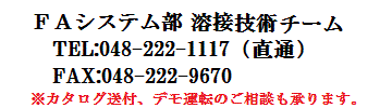 FAシステム部 溶接技術チーム　tel：048-222-1117（直通）　fax：048-222-9670　カタログ送付、デモ運転のご相談も承ります。